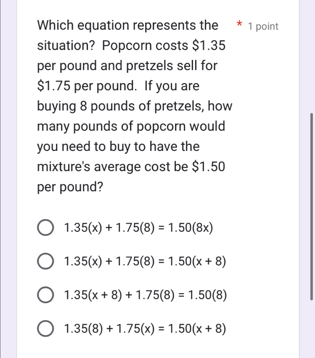 Which equation represents the * 1 point
situation? Popcorn costs $1.35
per pound and pretzels sell for
$1.75 per pound. If you are
buying 8 pounds of pretzels, how
many pounds of popcorn would
you need to buy to have the
mixture's average cost be $1.50
per pound?
1.35(x)+1.75(8)=1.50(8x)
1.35(x)+1.75(8)=1.50(x+8)
1.35(x+8)+1.75(8)=1.50(8)
1.35(8)+1.75(x)=1.50(x+8)