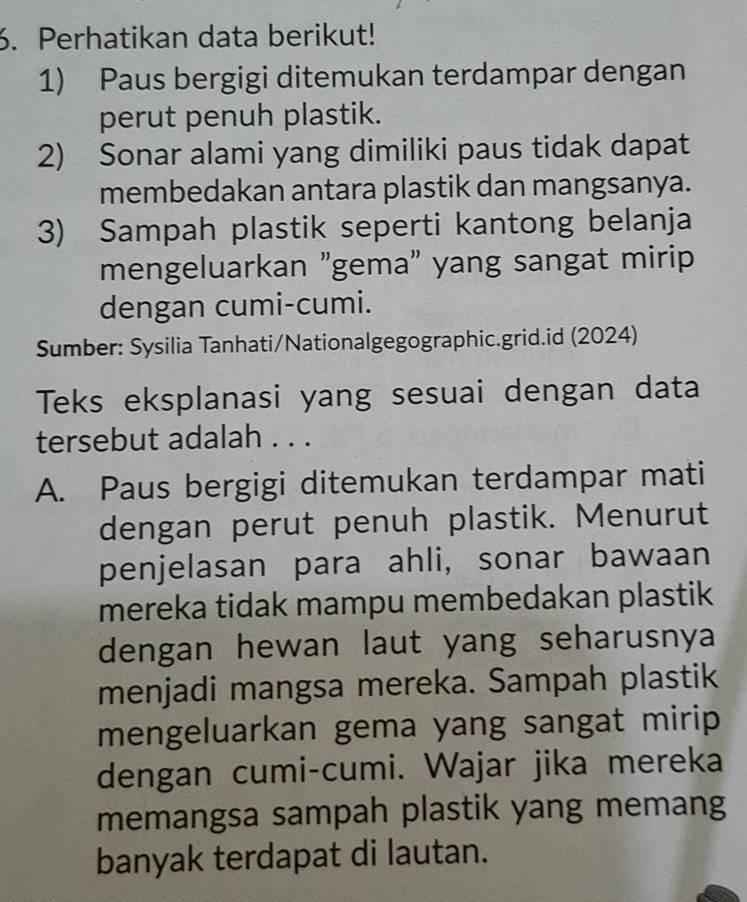 Perhatikan data berikut! 
1) Paus bergigi ditemukan terdampar dengan 
perut penuh plastik. 
2) Sonar alami yang dimiliki paus tidak dapat 
membedakan antara plastik dan mangsanya. 
3) Sampah plastik seperti kantong belanja 
mengeluarkan "gema" yang sangat mirip 
dengan cumi-cumi. 
Sumber: Sysilia Tanhati/Nationalgegographic.grid.id (2024) 
Teks eksplanasi yang sesuai dengan data 
tersebut adalah . . . 
A. Paus bergigi ditemukan terdampar mati 
dengan perut penuh plastik. Menurut 
penjelasan para ahli, sonar bawaan 
mereka tidak mampu membedakan plastik 
dengan hewan laut yang seharusnya 
menjadi mangsa mereka. Sampah plastik 
mengeluarkan gema yang sangat mirip 
dengan cumi-cumi. Wajar jika mereka 
memangsa sampah plastik yang memang 
banyak terdapat di lautan.