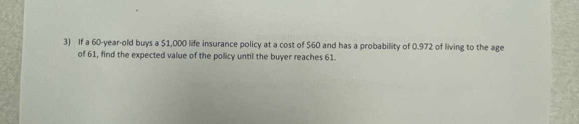 If a 60-year-old buys a $1,000 life insurance policy at a cost of $60 and has a probability of 0.972 of living to the age 
of 61, find the expected value of the policy until the buyer reaches 61.