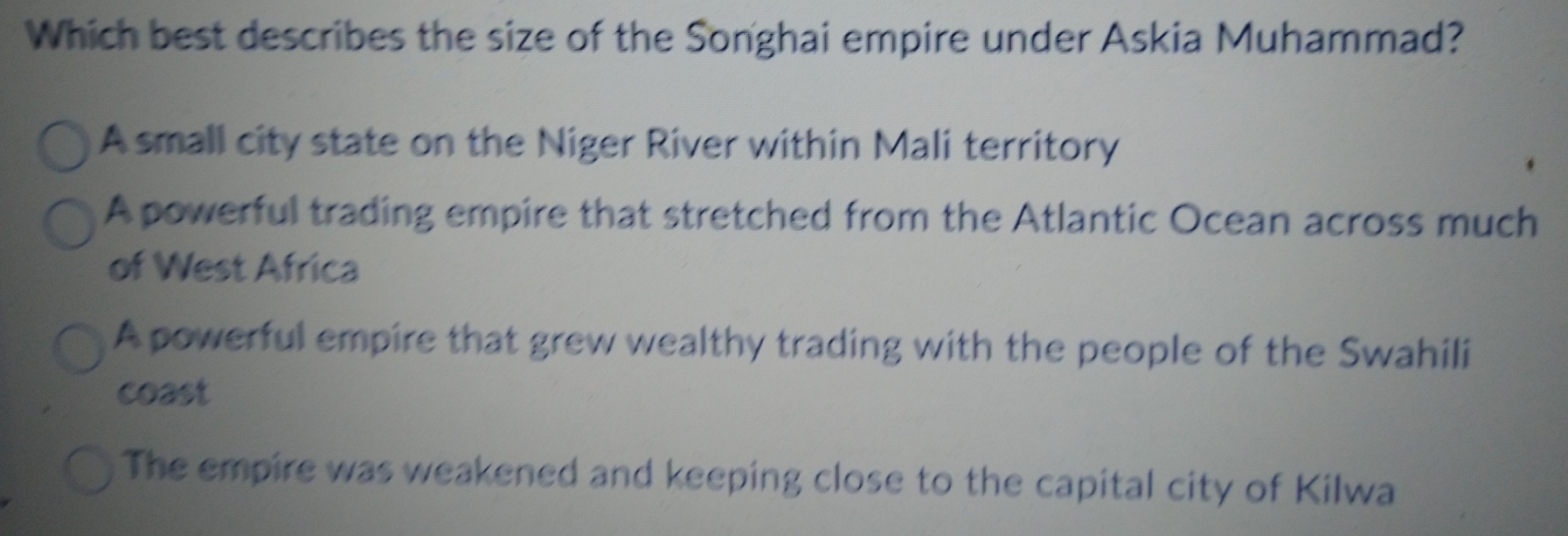 Which best describes the size of the Songhai empire under Askia Muhammad?
A small city state on the Niger River within Mali territory
A powerful trading empire that stretched from the Atlantic Ocean across much
of West Africa
A powerful empire that grew wealthy trading with the people of the Swahili
coast
The empire was weakened and keeping close to the capital city of Kilwa