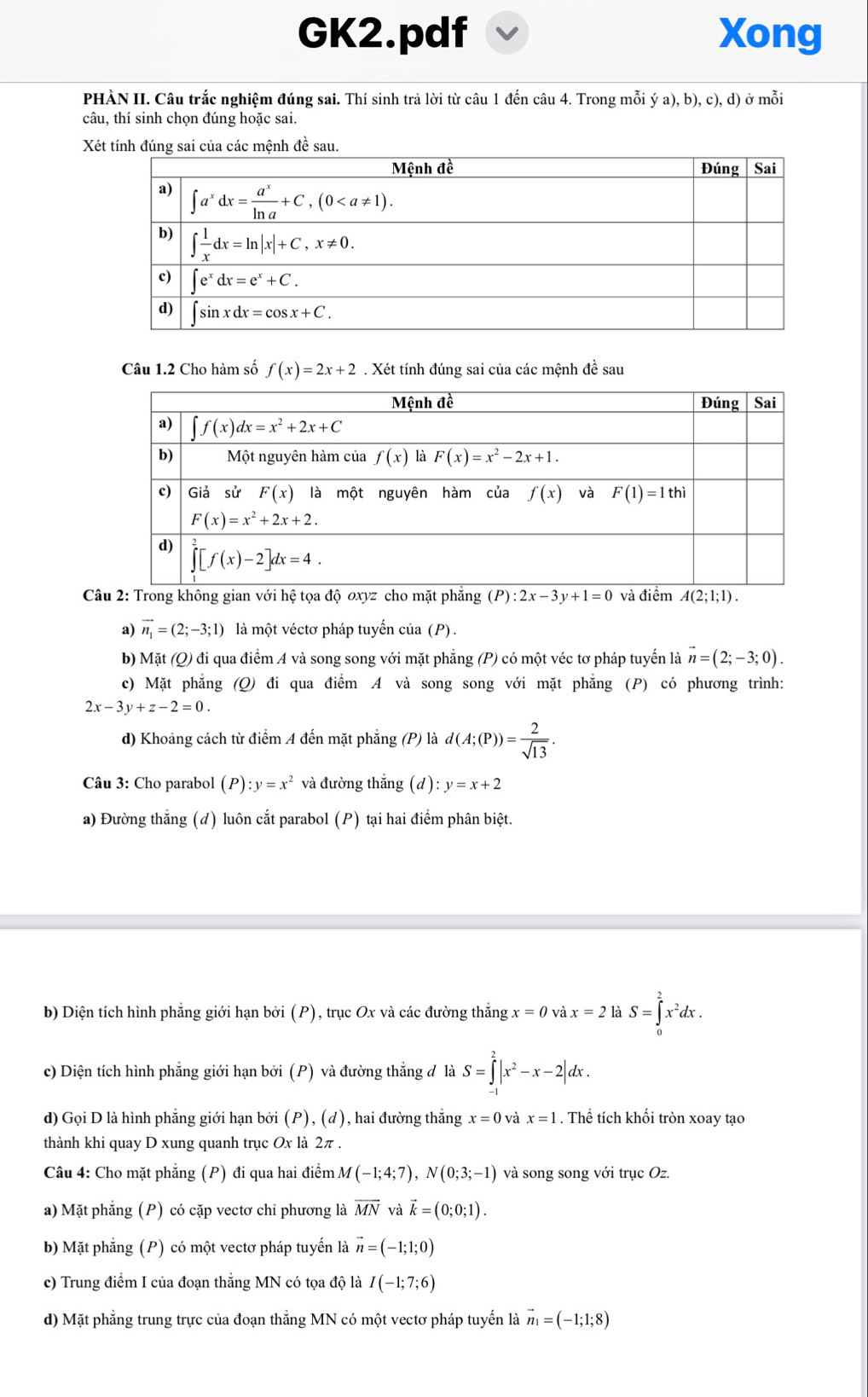 GK2.pdf Xong
PHÀN II. Câu trắc nghiệm đúng sai. Thí sinh trả lời từ câu 1 đến câu 4. Trong mỗi ya),b),c),d) ở mỗi
câu, thí sinh chọn đúng hoặc sai.
Xét tính đúng sai của các mệnh đề sau.
Câu 1.2 Cho hàm số f(x)=2x+2. Xét tính đúng sai của các mệnh đề sau
Câu 2: Trong không gian với hệ tọa độ oxyz cho mặt phẳng (P):2x-3y+1=0 và điểm A(2;1;1).
a) vector n_1=(2;-3;1) là một véctơ pháp tuyến của (P).
b) Mặt (Q) đi qua điểm A và song song với mặt phẳng (P) có một véc tơ pháp tuyến là vector n=(2;-3;0).
c) Mặt phẳng (Q) đi qua điểm A và song song với mặt phẳng (P) có phương trình:
2x-3y+z-2=0.
d) Khoảng cách từ điểm A đến mặt phẳng (P) là d(A;(P))= 2/sqrt(13) .
Câu 3: Cho parabol (P):y=x^2 và đường thắng (d):y=x+2
a) Đường thắng (d) luôn cắt parabol (P) tại hai điểm phân biệt.
b) Diện tích hình phẳng giới hạn bởi (P), trục Ox và các đường thắng x=0 x=2 là S=∈tlimits _0^(2x^2)dx.
c) Diện tích hình phẳng giới hạn bởi (P) và đường thắng đ là S=∈tlimits _(-1)^2|x^2-x-2|dx.
d) Gọi D là hình phẳng giới hạn bởi (P), (d), hai đường thắng x=0 và x=1. Thể tích khối tròn xoay tạo
thành khi quay D xung quanh trục Ox là 2π .
Câu 4: Cho mặt phẳng (P) đi qua hai điểm M(-1;4;7),N(0;3;-1) và song song với trục Oz.
a) Mặt phẳng (P) có cặp vectơ chi phương là vector MN và vector k=(0;0;1).
b) Mặt phẳng (P) có một vectơ pháp tuyến là vector n=(-1;1;0)
c) Trung điểm I của đoạn thắng MN có tọa độ là I(-1;7;6)
d) Mặt phẳng trung trực của đoạn thắng MN có một vectơ pháp tuyến là vector n_1=(-1;1;8)