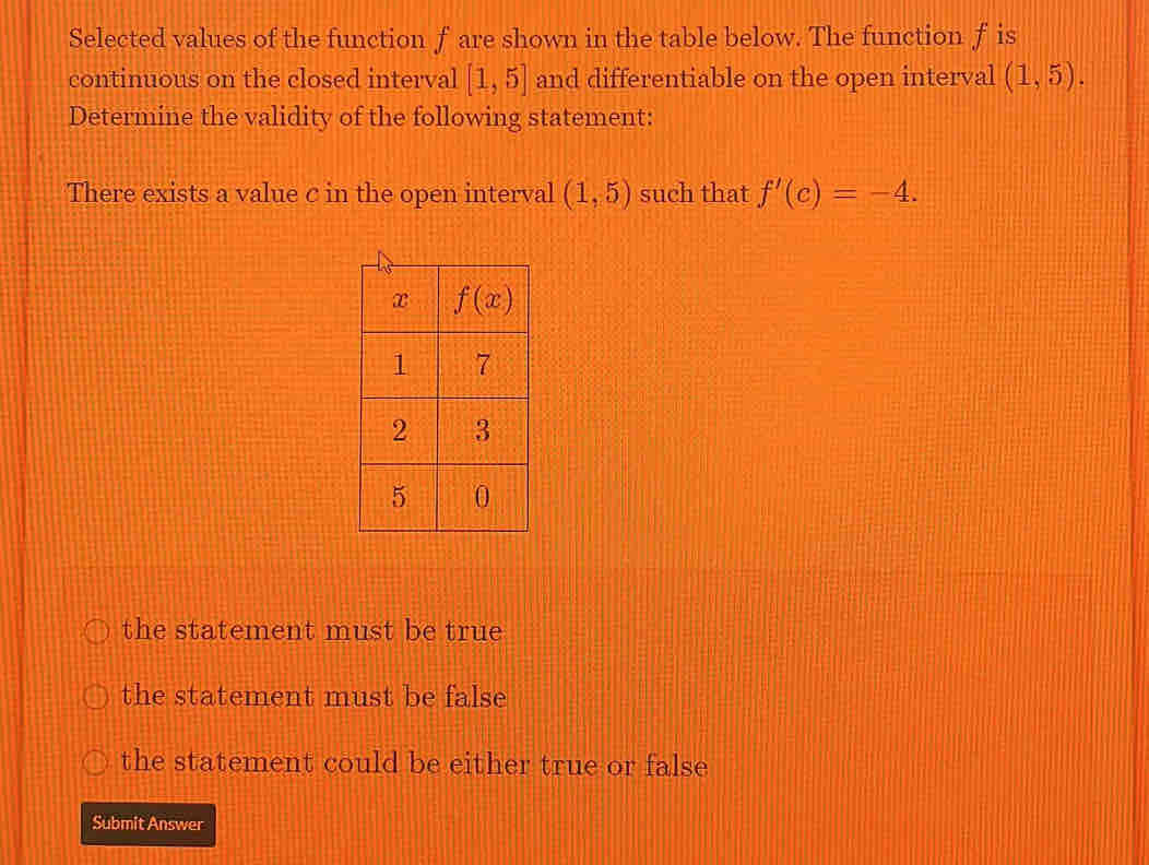 Selected values of the function f are shown in the table below. The function f is
continuous on the closed interval [1,5] and differentiable on the open interval (1,5).
Determine the validity of the following statement:
There exists a value c in the open interval (1,5) such that f'(c)=-4.
the statement must be true
the statement must be false
the statement could be either true or false
Submit Answer