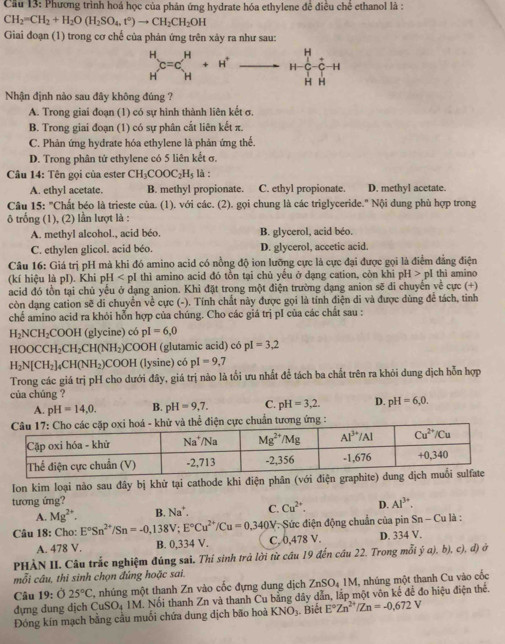 Cầu 13: Phương trình hoá học của phản ứng hydrate hóa ethylene đề điều chế ethanol là :
CH_2=CH_2+H_2O(H_2SO_4,t°)to CH_2CH_2OH
Giai đoạn (1) trong cơ chế của phản ứng trên xảy ra như sau:
beginarrayr H Hendarray C=Cbeginarrayr H Hendarray +H^+to H^+C-C-H
Nhận định nào sau đây không đúng ?
A. Trong giai đoạn (1) có sự hình thành liên kết σ.
B. Trong giai đoạn (1) có sự phân cắt liên kết π.
C. Phản ứng hydrate hóa ethylene là phản ứng thế.
D. Trong phân tử ethylene có 5 liên kết σ.
Câu 14: Tên gọi của ester CH_3COOC_2H_5 là :
A. ethyl acetate. B. methyl propionate. C. ethyl propionate. D. methyl acetate.
Câu 15: "Chất béo là trieste của. (1). với các. (2). gọi chung là các triglyceride." Nội dung phù hợp trong
trống (1), (2) lần lượt là :
A. methyl alcohol., acid béo. B. glycerol, acid béo.
C. ethylen glicol. acid béo. D. glycerol, accetic acid.
Câu 16: Giá trị pH mà khi đó amino acid có nồng độ ion lưỡng cực là cực đại được gọi là điểm đẳng điện
(kí hiệu là pI). Khi pH thì amino acid đó tồn tại chủ yếu ở dạng cation, còn khi pH>pI thì amino
acid đó tồn tại chủ yếu ở dạng anion. Khi đặt trong một điện trường dạng anion sẽ di chuyến về cực (+)
còn dạng cation sẽ di chuyển về cực (-). Tính chất này được gọi là tính điện di và được dùng để tách, tinh
chế amino acid ra khỏi hỗn hợp của chúng. Cho các giá trị pI của các chất sau :
H_2NCH_2 C OOH (glycine) có pI=6,0
HOOCCH_2CH_2CH(NH_2)COOH (glutamic acid) có pI=3,2
H_2N[CH_2]_4CH(NH_2) CO () H (lysine) có pI=9,7
Trong các giá trị pH cho dưới đây, giá trị nào là tối ưu nhất đề tách ba chất trên ra khỏi dung dịch hỗn hợp
của chúng ?
B.
A. pH=14,0. pH=9,7.
C. pH=3,2. D. pH=6,0.
Ion kim loại nào sau đây bị khử tại cathode khi điện phân (với điện graphit
tương ứng? Al^(3+).
A. Mg^(2+). B. Na^+. C. Cu^(2+). D.
Câu 18: Cho: E°Sn^(2+)/Sn=-0,138V;E°Cu^(2+)/Cu=0,340V : Sức điện động chuẩn của pin Sn - Cu là :
A. 478 V. B. 0,334 V. C. 0,478 V. D. 334 V.
PHÀN II. Câu trắc nghiệm đúng sai. Thí sinh trả lời từ cầu 19 đến cầu 22. Trong mỗi ý a), b), c), d) ở
mỗi câu, thi sinh chọn đúng hoặc sai.
Câu 19: Ở 25°C , nhúng một thanh Zn vào cốc đựng dung dịch ZnSO_41M , nhúng một thanh Cu vào cốc
đựng dung dịch Cư SO 4 1M. Nối thanh Zn và thanh Cu bằng dây dẫn, lắp một vôn kế đề đo hiệu điện thế.
Đóng kín mạch bằng cầu muối chứa dung dịch bão hoà KNO_3. Biết E°Zn^(2+)/Zn=-0,672V