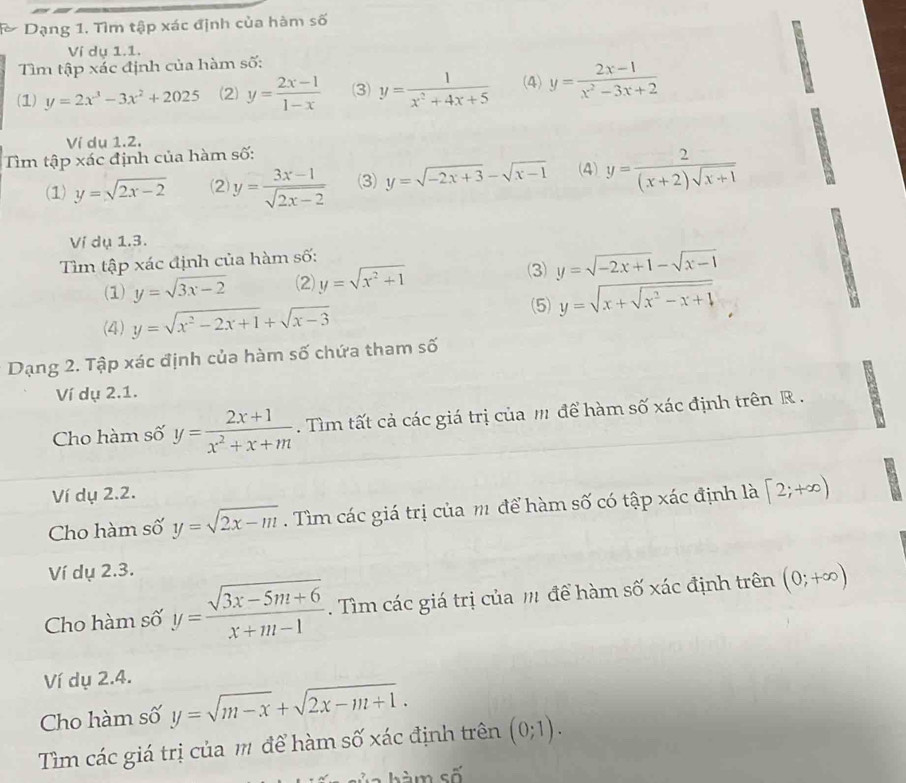 Dạng 1. Tìm tập xác định của hàm số
Ví dụ 1.1.
Tìm tập xác định của hàm số:
(1) y=2x^3-3x^2+2025 (2) y= (2x-1)/1-x  3) y= 1/x^2+4x+5  (4) y= (2x-1)/x^2-3x+2 
Ví dụ 1.2.
Tm tập xác định của hàm số:
(1) y=sqrt(2x-2) ⑵) y= (3x-1)/sqrt(2x-2)  (3) y=sqrt(-2x+3)-sqrt(x-1) (4) y= 2/(x+2)sqrt(x+1) 
Ví dụ 1.3.
Tìm tập xác định của hàm số:
(3)
(1) y=sqrt(3x-2) (2) y=sqrt(x^2+1) y=sqrt(-2x+1)-sqrt(x-1)
(5) y=sqrt(x+sqrt x^2-x+1)
(4) y=sqrt(x^2-2x+1)+sqrt(x-3)
Dạng 2. Tập xác định của hàm số chứa tham số
Ví dụ 2.1.
Cho hàm số y= (2x+1)/x^2+x+m . Tìm tất cả các giá trị của m để hàm số xác định trên R  .
Ví dụ 2.2.
Cho hàm số y=sqrt(2x-m). Tìm các giá trị của m để hàm số có tập xác định là [2;+∈fty )
Ví dụ 2.3.
Cho hàm số y= (sqrt(3x-5m+6))/x+m-1 . Tìm các giá trị của m để hàm số xác định trên (0;+∈fty )
Ví dụ 2.4.
Cho hàm số y=sqrt(m-x)+sqrt(2x-m+1).
Tìm các giá trị của m để hàm số xác định trên (0;1).
m số