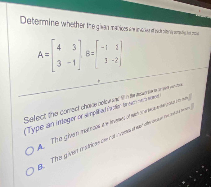 Determine whether the given matices are inverss of each other by computing their product.
A=beginbmatrix 4&3 3&-1endbmatrix , B=beginbmatrix -1&3 3&-2endbmatrix
Select the correct choice below and fill in the answer box to complete your choic 
Type an integer or simplified fraction for each matrix element.
The given matrices are inverses of each other because their product is the ma
The given matrices are not inverses ofeachother because their product is the m