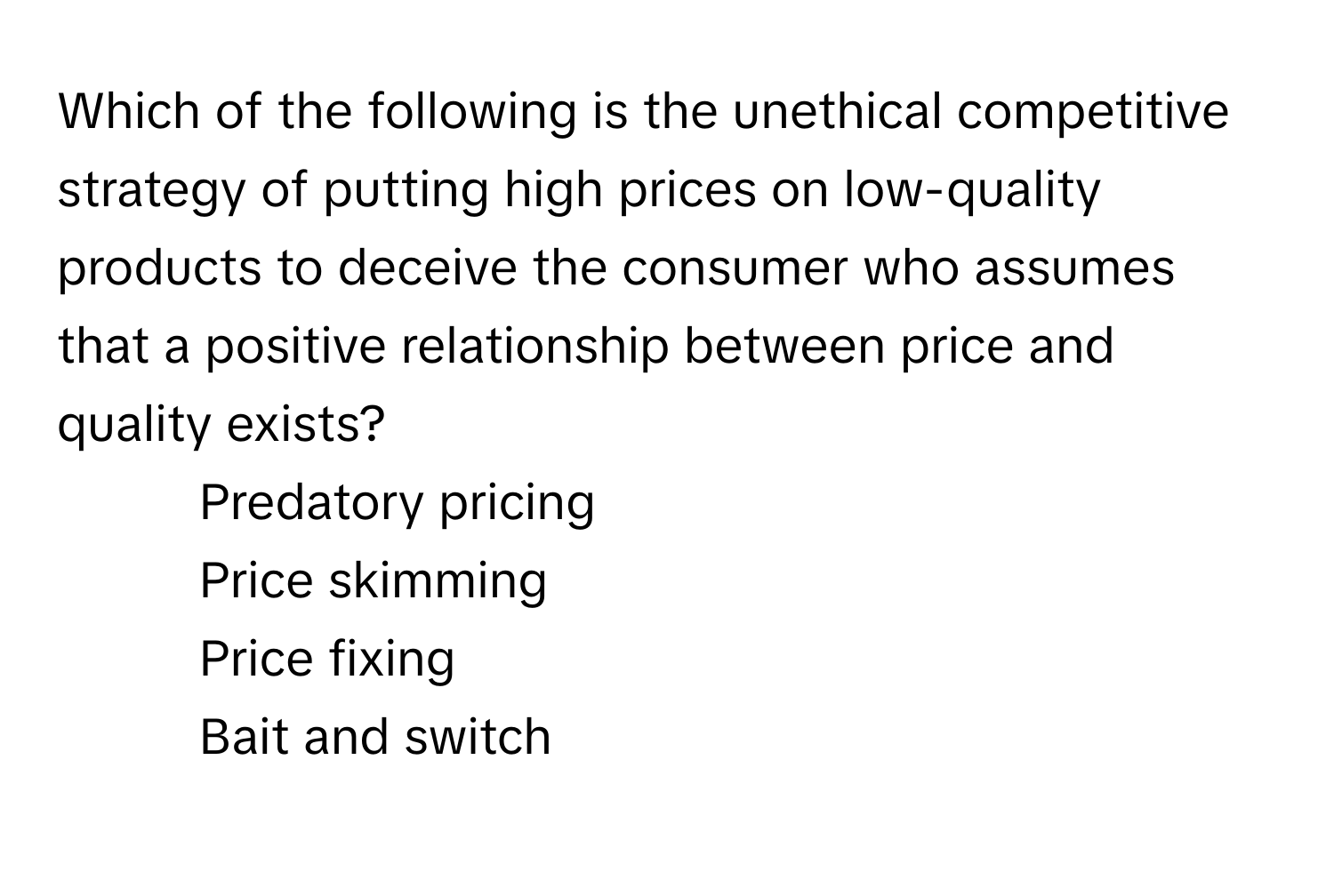 Which of the following is the unethical competitive strategy of putting high prices on low-quality products to deceive the consumer who assumes that a positive relationship between price and quality exists?

1) Predatory pricing 
2) Price skimming 
3) Price fixing 
4) Bait and switch