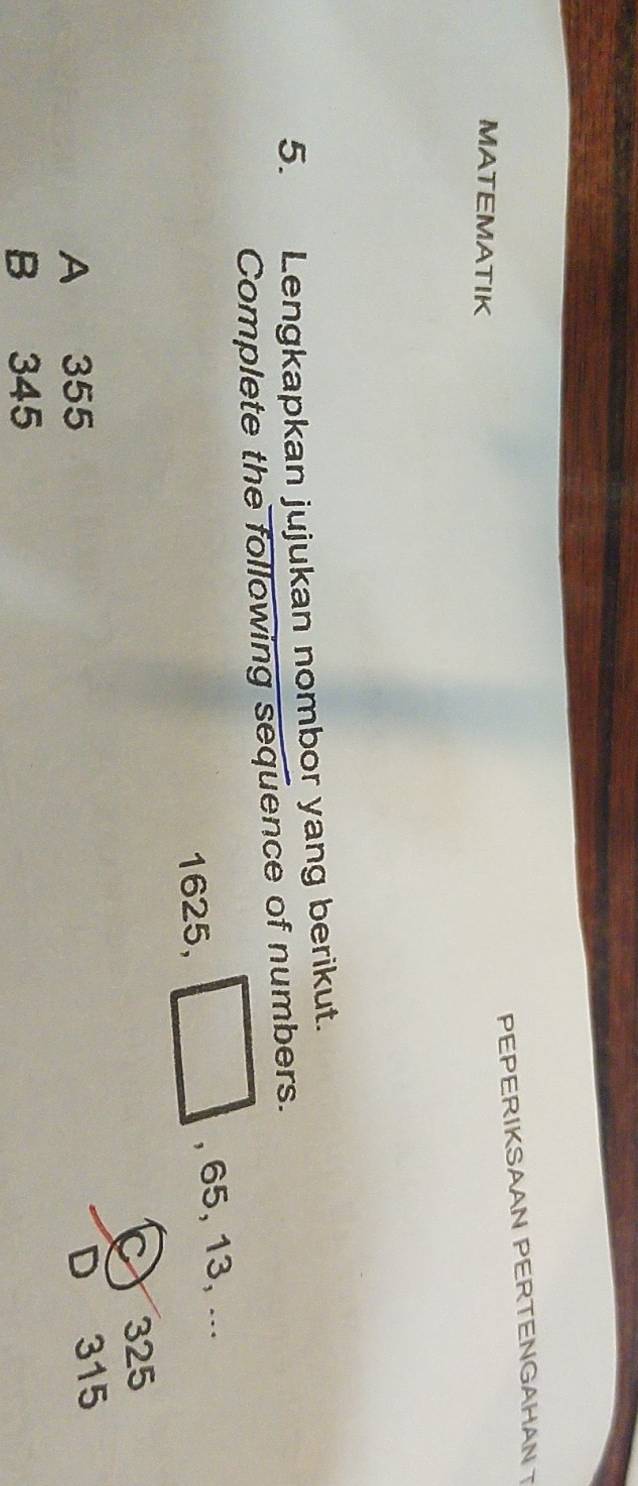 PEPERIKSAAN PERTENGAHAN
MATEMATIK
5. Lengkapkan jujukan nombor yang berikut.
Complete the following sequence of numbers.
1625, , 65, 13, ...
C 325
A 355 D 315
B 345