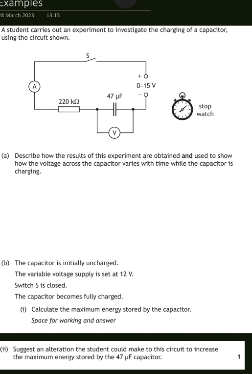 Examples 
8 March 2023 13:15 
A student carries out an experiment to investigate the charging of a capacitor, 
using the circuit shown. 
stop 
watch 
(a) Describe how the results of this experiment are obtained and used to show 
how the voltage across the capacitor varies with time while the capacitor is 
charging. 
(b) The capacitor is initially uncharged. 
The variable voltage supply is set at 12 V. 
Switch S is closed. 
The capacitor becomes fully charged. 
(i) Calculate the maximum energy stored by the capacitor. 
Space for working and answer 
(ii) Suggest an alteration the student could make to this circuit to increase 
the maximum energy stored by the 47 μF capacitor. 1