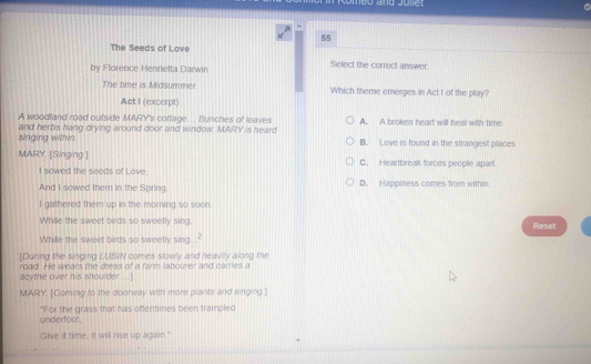 meo and Juliet
55
The Seeds of Love
by Florence Henrietta Darwin Select the correct answer
The time is Midsummer Which theme emerges in Act I of the play?
Act I (excerpt)
A woodland road outside MARY's cottage... Bunches of leaves A. A broken heart will heal with time.
singing within and herbs hang drying around door and window. MARY is heard B. Love is found in the strangest places
MARY. [Singing.] C. Heartbreak forces people apart
I sowed the seeds of Love.
And I sowed them in the Spring D. Happiness comes from within
I gathered them up in the morning so soon.
While the sweet birds so sweelly sing. Reset
Whille the sweet birds so sweetly sing 2
[During the singing LUBIN comes slowly and heavily along the
road. He wears the dress 73° a farm labourer and cares a
scythe over his shoulder ...]
MARY, [Coming to the doorway with more plants and singing.
underfoot. "For the grass that has oftentimes been trampled
Give it time, it will rise up again."