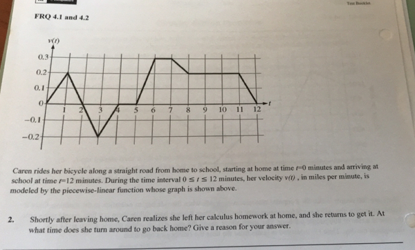 Test Booklet
FRQ 4.1 and 4.2
Caren rides her bicycle along a straight road from home to school, starting at home at time t=0 minutes and arriving at
school at time r=12 minutes. During the time interval 0≤ t≤ 12 minutes, her velocity v(t) , in miles per minute, is
modeled by the piecewise-linear function whose graph is shown above.
2. Shortly after leaving home, Caren realizes she left her calculus homework at home, and she returns to get it. At
what time does she turn around to go back home? Give a reason for your answer.