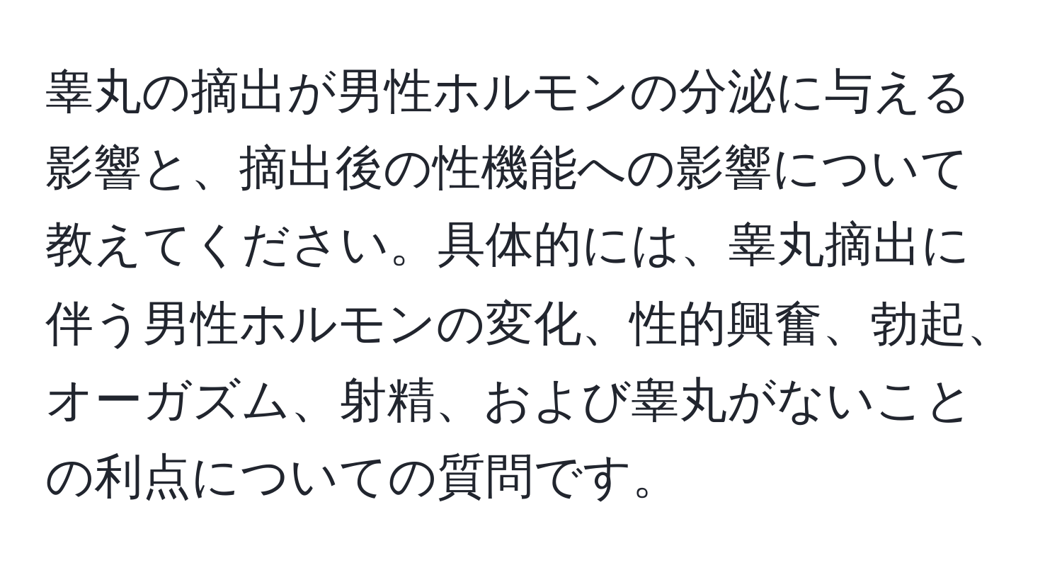 睾丸の摘出が男性ホルモンの分泌に与える影響と、摘出後の性機能への影響について教えてください。具体的には、睾丸摘出に伴う男性ホルモンの変化、性的興奮、勃起、オーガズム、射精、および睾丸がないことの利点についての質問です。