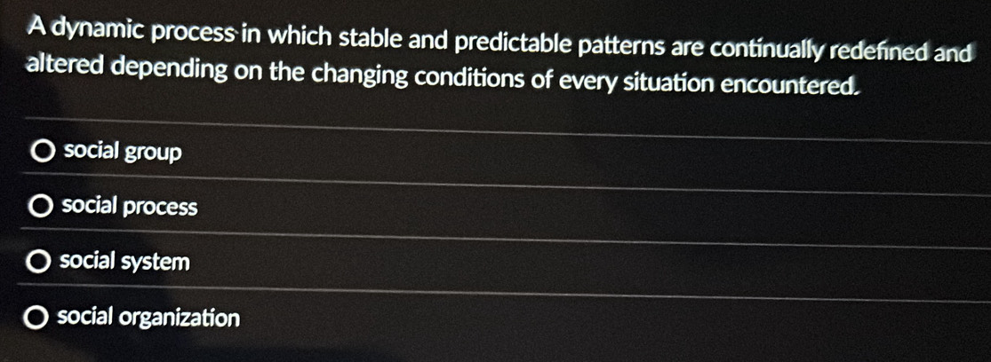 A dynamic process in which stable and predictable patterns are continually redefined and
altered depending on the changing conditions of every situation encountered.
social group
social process
social system
social organization