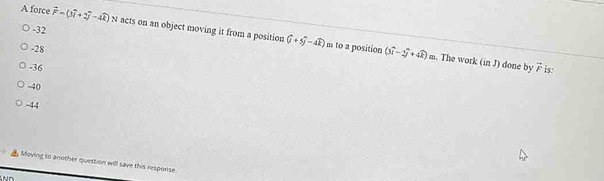 A force vector F=(3widehat i+2widehat j-4widehat k) N acts on an object moving it from a position (widehat i+5widehat j-4widehat k)
-32
-28
m to a position (3widehat i-2widehat j+4widehat k)m. The work (in J) done by
-36 vector F is:
-40
-44
Moving to another question will save this response