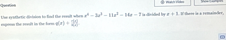 Question Watch Video Show Examples
Use synthetic division to find the result when x^4-3x^3-11x^2-14x-7 is divided by x+1. If there is a remainder,
express the result in the form q(x)+ r(z)/b(z) .