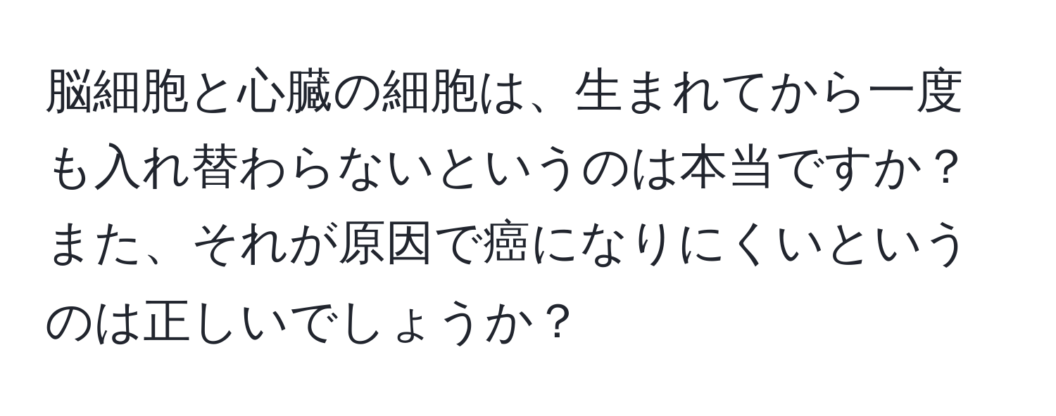 脳細胞と心臓の細胞は、生まれてから一度も入れ替わらないというのは本当ですか？また、それが原因で癌になりにくいというのは正しいでしょうか？