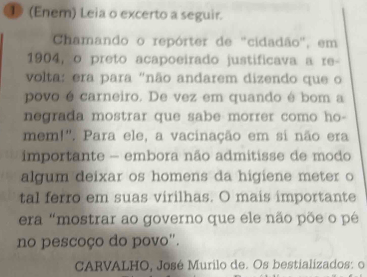 ⑩ (Enem) Leia o excerto a seguir. 
Chamando o repórter de "cidadão", em 
1904, o preto acapoeirado justificava a re- 
volta: era para "não andarem dizendo que o 
povo é carneiro. De vez em quando é bom a 
negrada mostrar que sabe morrer como ho- 
mem!". Para ele, a vacinação em si não era 
importante - embora não admitisse de modo 
algum deixar os homens da higiene meter o 
tal ferro em suas virilhas. O mais importante 
era "mostrar ao governo que ele não põe o pé 
no pescoço do povo". 
CARVALHO, José Murilo de. Os bestializados: o