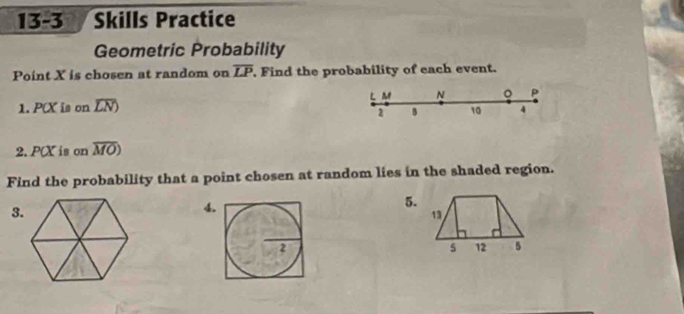 13-3 Skills Practice 
Geometric Probability 
Point X is chosen at random on overline LP , Find the probability of each event. 
1. P(X is on overline LN) L M N 。 P
2 B 10 4
2. P(X is on overline MO
Find the probability that a point chosen at random lies in the shaded region. 
3. 
4. 
5.
13
5 12 5