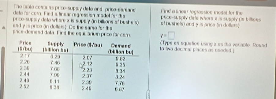 The table contains price-supply data and price-demand Find a linear regression model for the 
data for corn. Find a linear regression model for the price-supply data where x is supply (in billions 
price-supply data where x is supply (in billions of bushels) of bushels) and y is price (in dollars) 
and y is price (in dollars). Do the same for the 
price-demand data. Find the equilibrium price for corn y=□
(Type an equation using x as the variable. Round 
to two decimal places as needed )