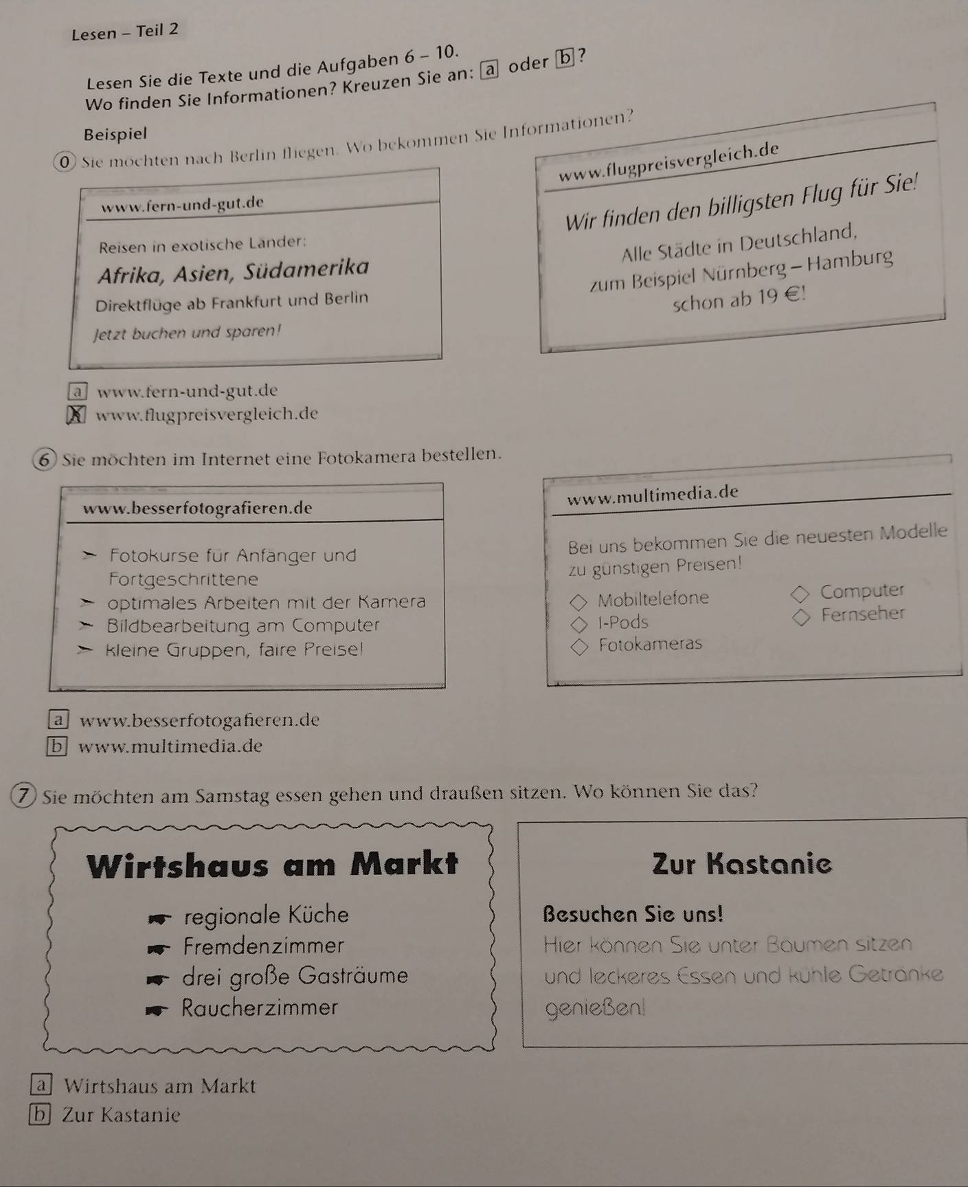 Lesen - Teil 2
Lesen Sie die Texte und die Aufgaben 6-10. 
Wo finden Sie Informationen? Kreuzen Sie an: a oder ⓑ ?
Beispiel
ch Berlin fliegen. Wo bekommen Sie Informationen?
www.flugpreisvergleich.de
Wir finden den billigsten Flug für Sie!
Alle Städte in Deutschland,
zum Beispiel Nürnberg - Hamburg
schon ab 19 €!
a www.fern-und-gut.de
www.flugpreisvergleich.de
⑥ Sie möchten im Internet eine Fotokamera bestellen.
www.multimedia.de
Bei uns bekommen Sie die neuesten Modelle
zu günstigen Preisen!
Mobiltelefone Computer
I-Pods Fernseher
Fotokameras
a www.besserfotogafieren.de
b www.multimedia.de
7) Sie möchten am Samstag essen gehen und draußen sitzen. Wo können Sie das?
Wirtshaus am Markt Zur Kastanie
regionale Küche Besuchen Sie uns!
Fremdenzimmer Hier können Sie unter Baumen sitzen
drei große Gasträume und leckeres Essen und kühle Getränke
Raucherzimmer genießenl
a Wirtshaus am Markt
b Zur Kastanie