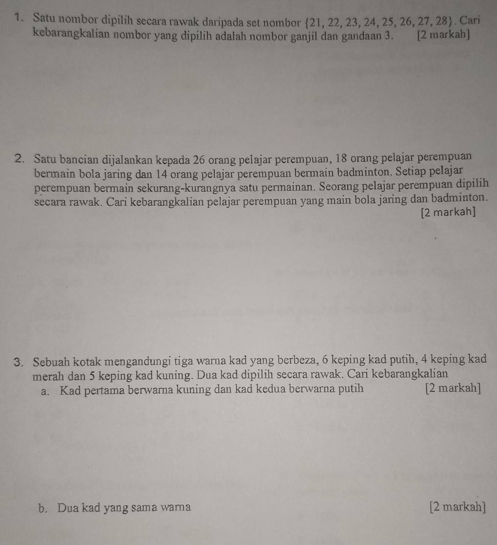 Satu nombor dipilih secara rawak daripada set nombor  21,22,23,24,25,26,27,28. Cari 
kebarangkalian nombor yang dipilih adalah nombor ganjil dan gandaan 3. [2 markah] 
2. Satu bancian dijalankan kepada 26 orang pelajar perempuan, 18 orang pelajar perempuan 
bermain bola jaring dan 14 orang pelajar perempuan bermain badminton. Setiap pelajar 
perempuan bermain sekurang-kurangnya satu permainan. Seorang pelajar perempuan dipilih 
secara rawak. Cari kebarangkalian pelajar perempuan yang main bola jaring dan badminton. 
[2 markah] 
3. Sebuah kotak mengandungi tiga warna kad yang berbeza, 6 keping kad putih, 4 keping kad 
merah dan 5 keping kad kuning. Dua kad dipilih secara rawak. Cari kebarangkalian 
a. Kad pertama berwarna kuning dan kad kedua berwarna putih [2 markah] 
b. Dua kad yang sama warna [2 markah]