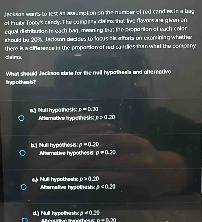 Jackson wants to test an assumption on the number of red candies in a bag
of Fruity Tooty's candy. The company claims that five flavors are given an
equal distribution in each bag, meaning that the proportion of each color
should be 20%. Jackson decides to focus his efforts on examining whether
there is a difference in the proportion of red candies than what the company
claims.
What should Jackson state for the null hypothesis and alternative
hypothesis?
a.) Null hypothesis: p=0.20
Alternative hypothesis: p>0.20
b.) Null hypothesis: p=0.20
Alternative hypothesis: p!= 0.20
c.) Null hypothesis: p>0.20
Alternative hypothesis: p<0.20
d.) Null hypothesis: p!= 0.20
Alternative hvpothesis: n=0.20