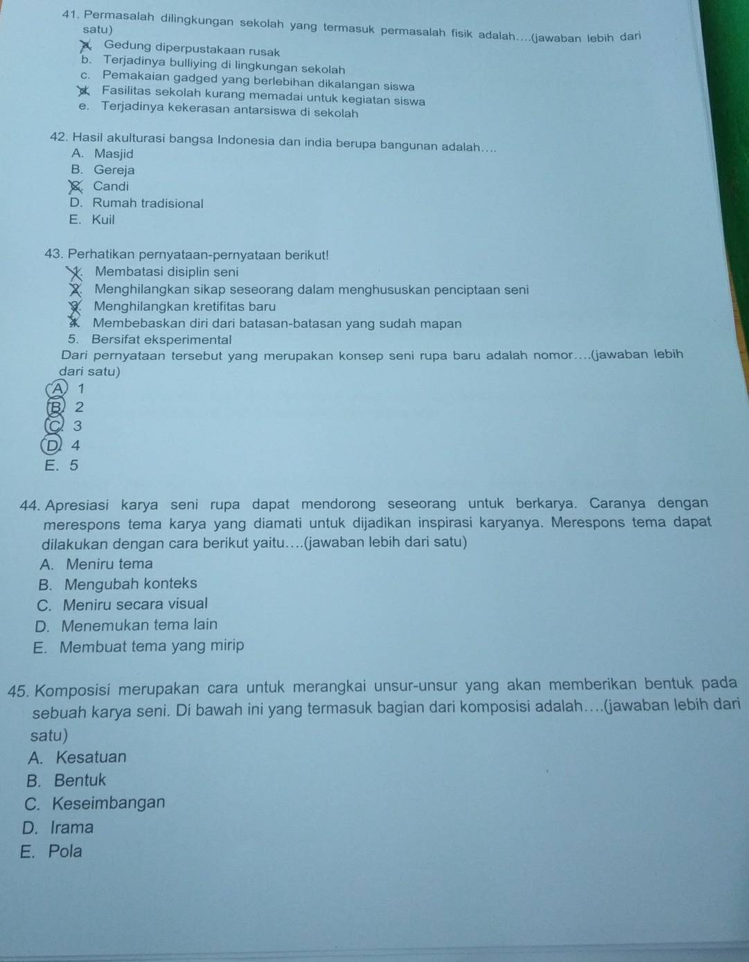 Permasalah dilingkungan sekolah yang termasuk permasalah fisik adalah....(jawaban lebih dari
satu)
Gedung diperpustakaan rusak
b. Terjadinya bulliying di lingkungan sekolah
c. Pemakaian gadged yang berlebihan dikalangan siswa
Fasilitas sekolah kurang memadai untuk kegiatan siswa
e. Terjadinya kekerasan antarsiswa di sekolah
42. Hasil akulturasi bangsa Indonesia dan india berupa bangunan adalah....
A. Masjid
B. Gereja
Candi
D. Rumah tradisional
E. Kuil
43. Perhatikan pernyataan-pernyataan berikut!
Membatasi disiplin seni
X Menghilangkan sikap seseorang dalam menghususkan penciptaan seni
Menghilangkan kretifitas baru
Membebaskan diri dari batasan-batasan yang sudah mapan
5. Bersifat eksperimental
Dari pernyataan tersebut yang merupakan konsep seni rupa baru adalah nomor...(jawaban lebih
dari satu)
A) 1
B 2
C 3
D 4
E. 5
44. Apresiasi karya seni rupa dapat mendorong seseorang untuk berkarya. Caranya dengan
merespons tema karya yang diamati untuk dijadikan inspirasi karyanya. Merespons tema dapat
dilakukan dengan cara berikut yaitu….(jawaban lebih dari satu)
A. Meniru tema
B. Mengubah konteks
C. Meniru secara visual
D. Menemukan tema lain
E. Membuat tema yang mirip
45. Komposisi merupakan cara untuk merangkai unsur-unsur yang akan memberikan bentuk pada
sebuah karya seni. Di bawah ini yang termasuk bagian dari komposisi adalah…...(jawaban lebih dari
satu)
A. Kesatuan
B. Bentuk
C. Keseimbangan
D. Irama
E. Pola