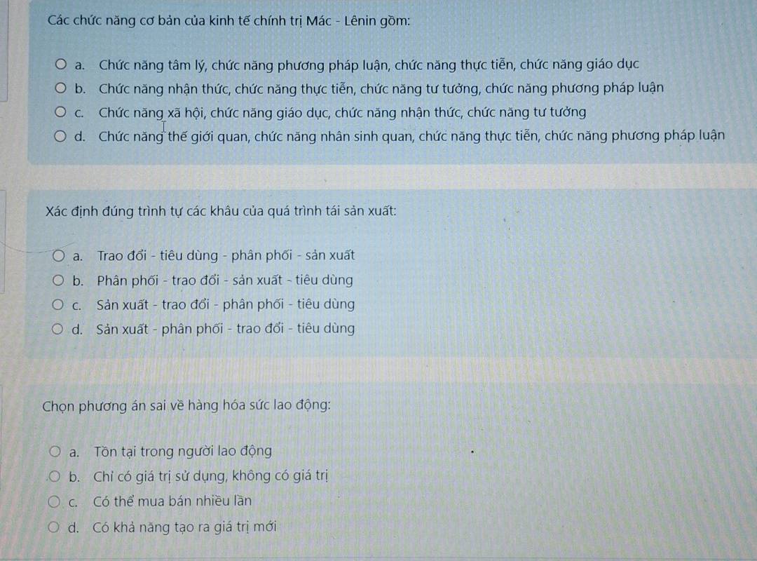 Các chức năng cơ bản của kinh tế chính trị Mác - Lênin gồm:
a. Chức năng tâm lý, chức năng phương pháp luận, chức năng thực tiễn, chức năng giáo dục
b. Chức năng nhận thức, chức năng thực tiễn, chức năng tư tưởng, chức năng phương pháp luận
c. Chức năng xã hội, chức năng giáo dục, chức năng nhận thức, chức năng tư tưởng
d. Chức năng thế giới quan, chức năng nhân sinh quan, chức năng thực tiễn, chức năng phương pháp luận
Xác định đúng trình tự các khâu của quá trình tái sản xuất:
a. Trao đổi - tiêu dùng - phân phối - sản xuất
b. Phân phối - trao đổi - sản xuất - tiêu dùng
c. Sản xuất - trao đổi - phân phối - tiêu dùng
d. Sản xuất - phân phối - trao đổi - tiêu dùng
Chọn phương án sai về hàng hóa sức lao động:
a. Tồn tại trong người lao động
b. Chỉ có giá trị sử dụng, không có giá trị
c. Có thể mua bán nhiều lần
d. Có khả năng tạo ra giá trị mới