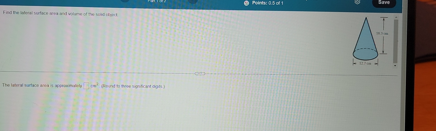 Points: 0.5 of 1 Save 
Find the lateral surface area and volume of the solid object. 
The lateral surface area is approximately □ cm^2 (Round to three significant digits.)