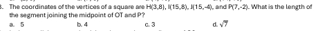 The coordinates of the vertices of a square are H(3,8), I(15,8), J(15,-4) and P(7,-2). What is the length of
the segment joining the midpoint of OT and P?
a。 5 b. 4 c. 3 d. sqrt(7)