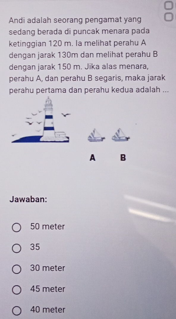 Andi adalah seorang pengamat yang
sedang berada di puncak menara pada
ketinggian 120 m. Ia melihat perahu A
dengan jarak 130m dan melihat perahu B
dengan jarak 150 m. Jika alas menara,
perahu A, dan perahu B segaris, maka jarak
perahu pertama dan perahu kedua adalah ...
A B
Jawaban:
50 meter
35
30 meter
45 meter
40 meter