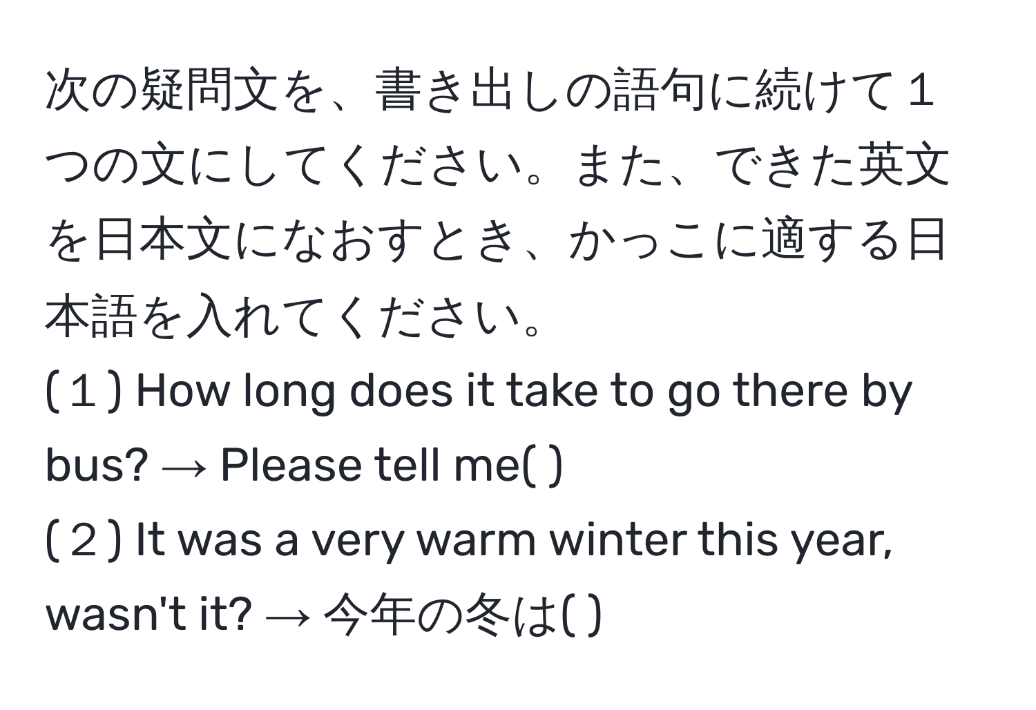 次の疑問文を、書き出しの語句に続けて１つの文にしてください。また、できた英文を日本文になおすとき、かっこに適する日本語を入れてください。  
(１) How long does it take to go there by bus? → Please tell me( ).  
(２) It was a very warm winter this year, wasn't it? → 今年の冬は( ).