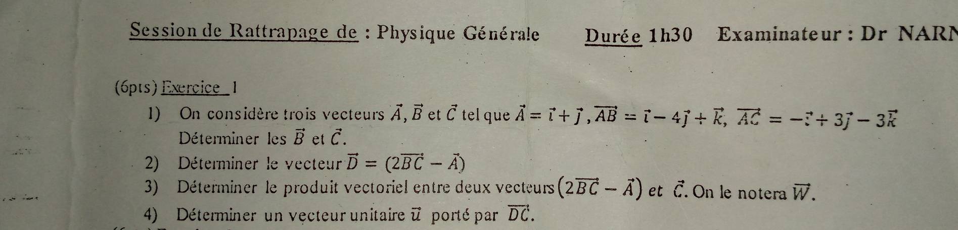 Session de Rattrapage de : Physique Générale Durée 1h30 Examinateur : Dr NARN 
(6pts) Exercice _1 
1) On considère trois vecteurs vector A, vector B et vector C tel que vector A=vector i+vector j, vector AB=vector i-4vector j+vector k, vector AC=-vector i+3vector j-3vector k
Déterminer les vector B et vector C. 
2) Déterminer le vecteur vector D=(2vector BC-vector A)
3) Déterminer le produit vectoriel entre deux vecteurs (2vector BC-vector A) et vector C. On le notera vector W. 
4) Déterminer un vecteur unitaire vector u porté par vector DC.