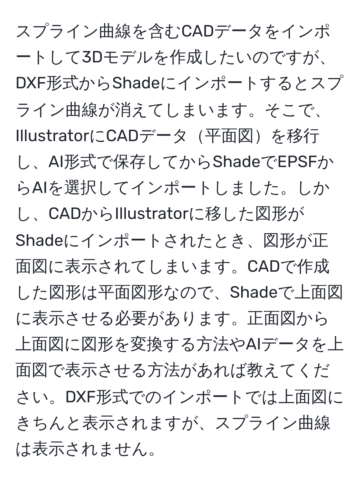 スプライン曲線を含むCADデータをインポートして3Dモデルを作成したいのですが、DXF形式からShadeにインポートするとスプライン曲線が消えてしまいます。そこで、IllustratorにCADデータ平面図を移行し、AI形式で保存してからShadeでEPSFからAIを選択してインポートしました。しかし、CADからIllustratorに移した図形がShadeにインポートされたとき、図形が正面図に表示されてしまいます。CADで作成した図形は平面図形なので、Shadeで上面図に表示させる必要があります。正面図から上面図に図形を変換する方法やAIデータを上面図で表示させる方法があれば教えてください。DXF形式でのインポートでは上面図にきちんと表示されますが、スプライン曲線は表示されません。