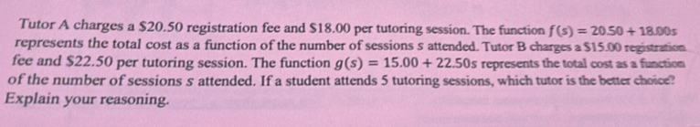 Tutor A charges a $20.50 registration fee and $18.00 per tutoring session. The function f(s)=20.50+18.00s
represents the total cost as a function of the number of sessions s attended. Tutor B charges a $15.00 registration 
fee and $22.50 per tutoring session. The function g(s)=15.00+22.50s represents the total cost as a function 
of the number of sessions s attended. If a student attends 5 tutoring sessions, which tutor is the better choice? 
Explain your reasoning.