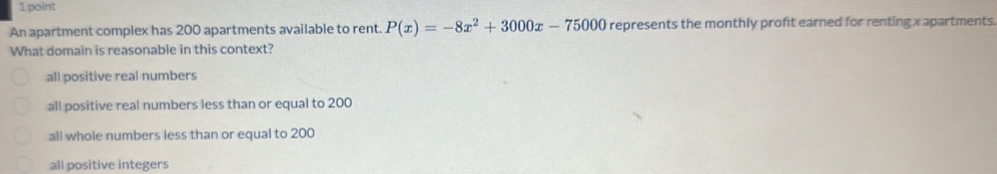 An apartment complex has 200 apartments available to rent. P(x)=-8x^2+3000x-75000 represents the monthly proft earned for renting x apartments.
What domain is reasonable in this context?
all positive real numbers
all positive real numbers less than or equal to 200
all whole numbers less than or equal to 200
all positive integers