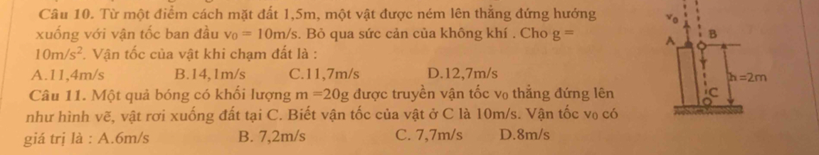 Từ một điểm cách mặt đất 1,5m, một vật được ném lên thắng đứng hướng 
xuống với vận tốc ban đầu v_0=10m/s. Bỏ qua sức cản của không khí . Cho g=
10m/s^2 *. Vận tốc của vật khi chạm đất là :
A.11,4m/s B.14,1m/s C.11,7m/s D.12,7m/s
Câu 11. Một quả bóng có khối lượng m=20g được truyền vận tốc v₀ thẳng đứng lên
như hình vẽ, vật rơi xuống đất tại C. Biết vận tốc của vật ở C là 10m/s. Vận tốc v₀ có
giá trị là : A.6m/s B. 7,2m/s C. 7,7m/s D.8m/s