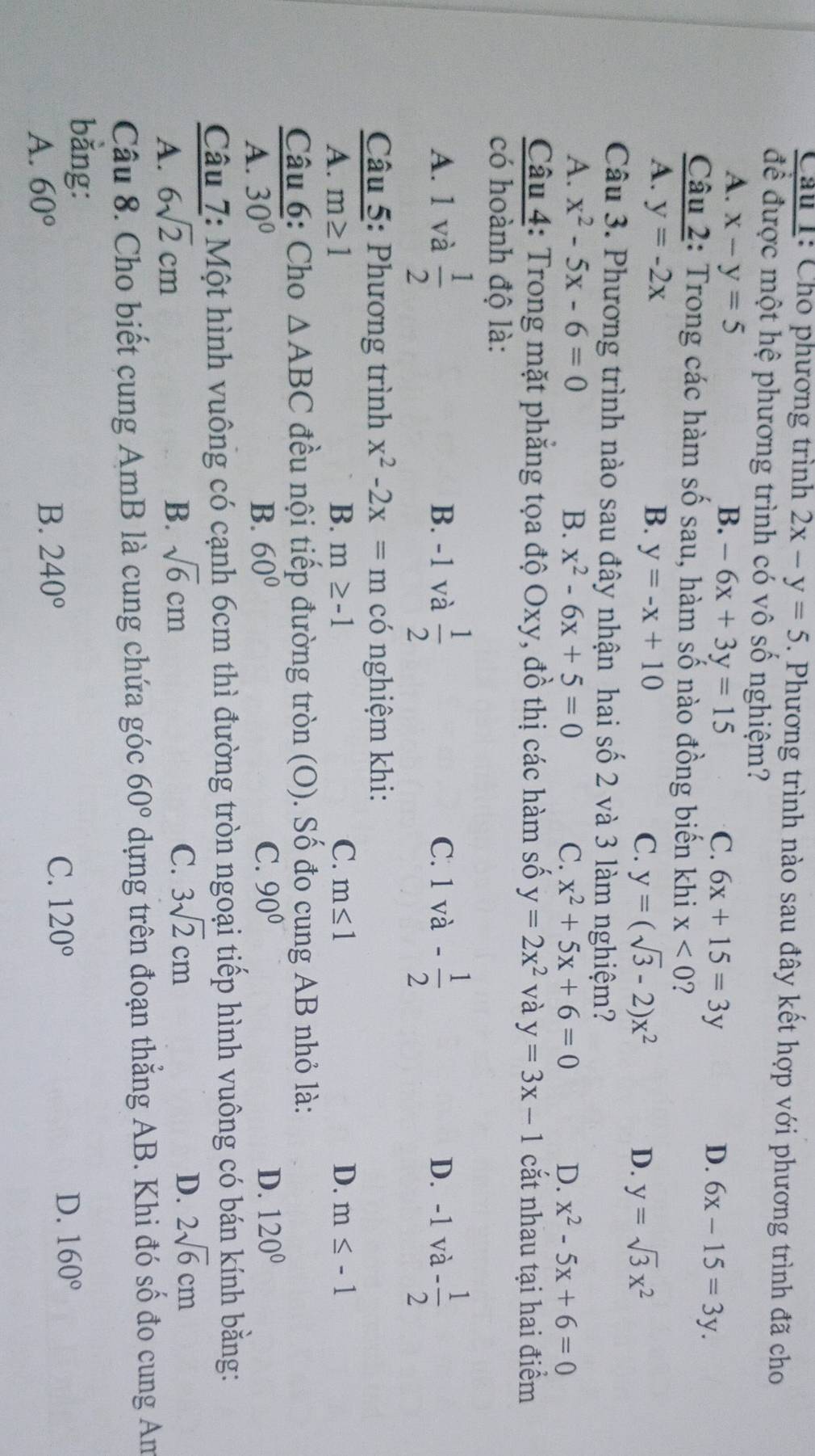 Cho phương trình 2x-y=5. Phương trình nào sau đây kết hợp với phương trình đã cho
để được một hệ phương trình có vô số nghiệm?
A. x-y=5 B. -6x+3y=15 6x+15=3y 6x-15=3y.
C.
D.
Câu 2: Trong các hàm số sau, hàm số nào đồng biến khi x<0</tex> 2
A. y=-2x B. y=-x+10 y=sqrt(3)x^2
C. y=(sqrt(3)-2)x^2 D.
Câu 3. Phương trình nào sau đây nhận hai số 2 và 3 làm nghiệm?
A. x^2-5x-6=0 B. x^2-6x+5=0 C. x^2+5x+6=0 D. x^2-5x+6=0
Câu 4: Trong mặt phăng tọa độ Oxy, đồ thị các hàm số y=2x^2 và y=3x-1 cắt nhau tại hai điểm
có hoành độ là:
A. 1 và  1/2  B. -1 và  1/2  C. 1va- 1/2  D. -1 và - 1/2 
Câu 5: Phương trình x^2-2x=mcdot 0 nghiệm khi:
A. m≥ 1 B. m≥ -1 C. m≤ 1 D. m≤ -1
Câu 6: Cho △ ABC đều nội tiếp đường tròn (O). Số đo cung AB nhỏ là:
A. 30° B. 60° C. 90° D. 120°
Câu 7: Một hình vuông có cạnh 6cm thì đường tròn ngoại tiếp hình vuông có bán kính bằng:
A. 6sqrt(2)cm B. sqrt(6)cm
C. 3sqrt(2)cm D. 2sqrt(6)cm
Câu 8. Cho biết cung AmB là cung chứa góc 60° dựng trên đoạn thẳng AB. Khi đó Cwidehat O đo cung An
bằng:
A. 60° 240° C. 120° D. 160°
B.