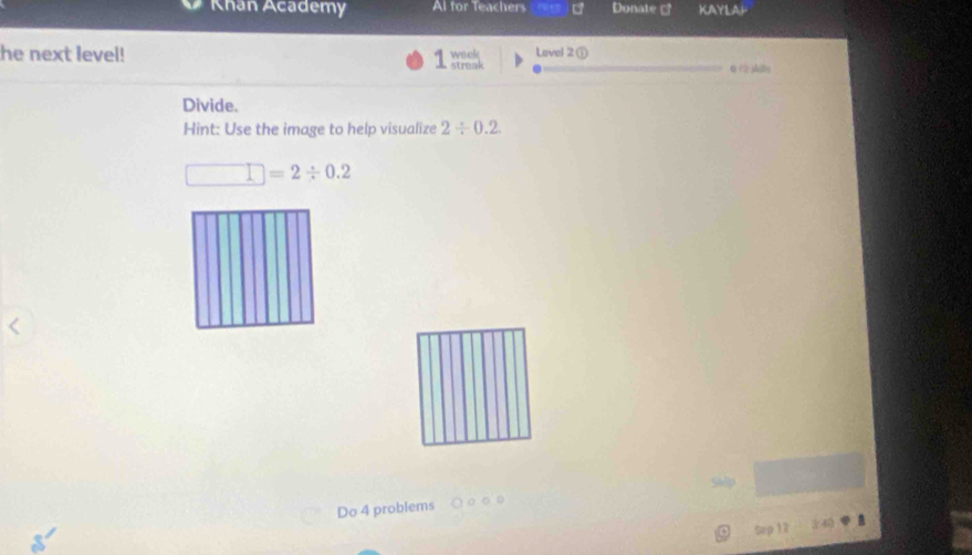 Khan Academy Al for Teachers Donate ] KAYLAP 
he next level! wack Lovel 2 ① 6 / shle 
streak 
Divide. 
Hint: Use the image to help visualize 2/ 0.2
□ =2/ 0.2
Ship 
Do 4 problems ○ ○ ○ ○ 
Sep 12