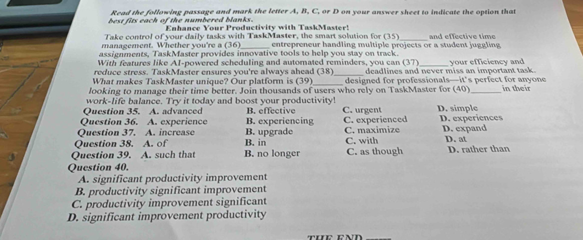 Read the following passage and mark the letter A, B, C, or D on your answer sheet to indicate the option that
best fits each of the numbered blanks.
Enhance Your Productivity with TaskMaster!
_
Take control of your daily tasks with TaskMaster, the smart solution for (35) and effective time
management. Whether you're a (36)_ entrepreneur handling multiple projects or a student juggling
assignments, TaskMaster provides innovative tools to help you stay on track.
With features like AI-powered scheduling and automated reminders, you can (37)_ your efficiency and
reduce stress. TaskMaster ensures you're always ahead (38)_ deadlines and never miss an important task.
What makes TaskMaster unique? Our platform is (39)_ designed for professionals—it’s perfect for anyone
looking to manage their time better. Join thousands of users who rely on TaskMaster for (40)_ in their
work-life balance. Try it today and boost your productivity!
Question 35. A. advanced B. effective C. urgent D. simple
Question 36. A. experience B. experiencing C. experienced D. experiences
Question 37. A. increase B. upgrade C. maximize D. expand
Question 38. A. of B. in C. with D. at
Question 39. A. such that B. no longer C. as though D. rather than
Question 40.
A. significant productivity improvement
B. productivity significant improvement
C. productivity improvement significant
D. significant improvement productivity