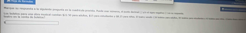 A Hoja de fórmulas 
= 
Marque su respuesta a la siguiente pregunta en la cuadrícula provista. Puede usar números, el punto decimal (.) y/o el signo negativo (-) en su respuesta. 
Los boletos para una obra musical cuestan $22.50 para adultos, $15 para estudiantes y $8.25 para niños. El teatro vendió 134 boletos para adultos, 85 boletos para estudiantes y 43 boletos para nilos Came 
teatro en la venta de boletos?