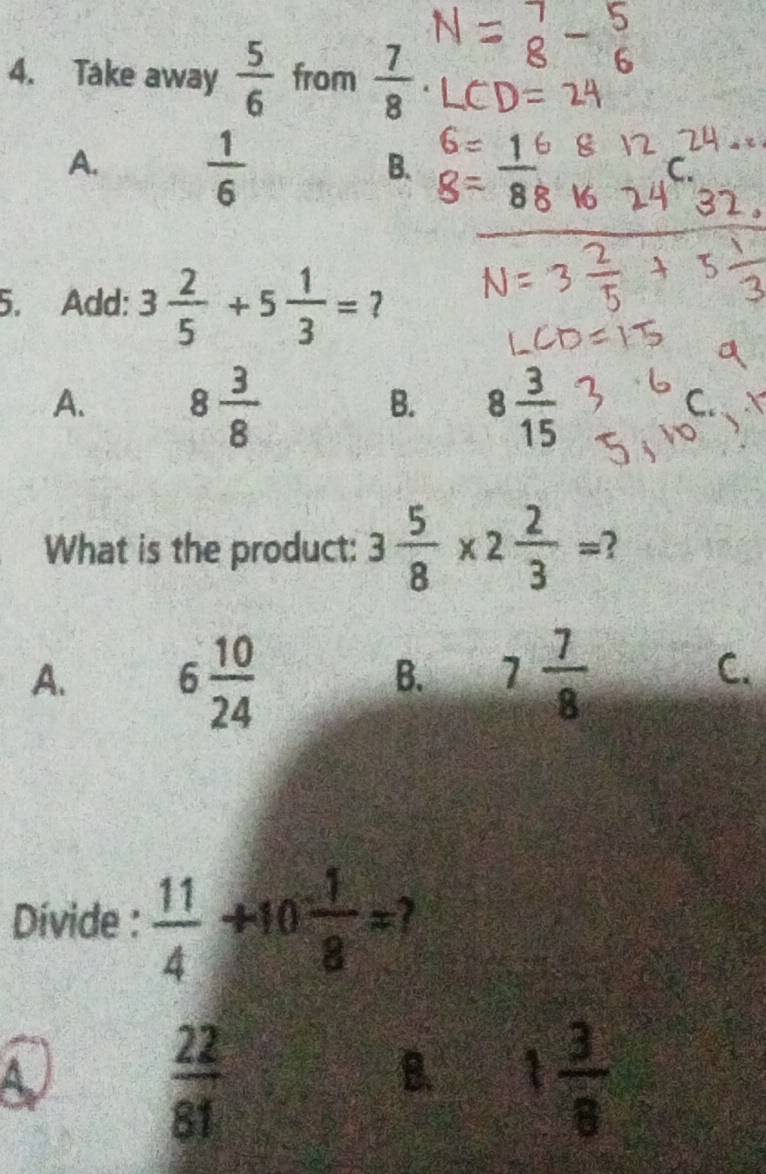 Take away  5/6  from  7/8 
A.  1/6 
B.
5. Add: 3 2/5 +5 1/3 = ?
A. 8 3/8  8 3/15 
B.
What is the product: 3 5/8 * 2 2/3 =
A. 6 10/24  7 7/8 
B.
C.
Dívide :  11/4 +10 1/8 =
A
 22/81 
B. 1 3/8 