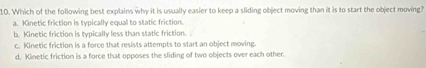 Which of the following best explains why it is usually easier to keep a sliding object moving than it is to start the object moving?
a. Kinetic friction is typically equal to static friction.
b. Kinetic friction is typically less than static friction.
c. Kinetic friction is a force that resists attempts to start an object moving.
d. Kinetic friction is a force that opposes the sliding of two objects over each other.