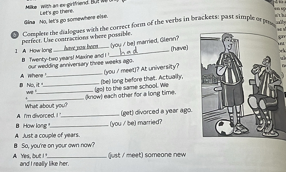 Mike With an ex-girlfriend. But we on 
d to a 
Let's go there. 
en sp 
Gina No, let's go somewhere else. 
n't ha 
b) Complete the dialogues with the correct form of the verbs in brackets: past simple or prese ally 
se s 
perfect. Use contractions where possible. 
int 
1 A How long _have you been____ (you / be) married, Glenn? 
gav 
B Twenty-two years! Maxine and I ² (have) 
ul 
our wedding anniversary three weeks ago.)rk 
A Where_ (you / meet)? At university? 
n 
B No, it _(be) long before that. Actually, 
we s_ (go) to the same school. We 
_6 
(know) each other for a long time. 
What about you? 
A I'm divorced. I _(get) divorced a year ago. 
How long _(you / be) married? 
A Just a couple of years. 
B So, you're on your own now? 
A Yes, but |^9 _ (just / meet) someone new 
and I really like her.