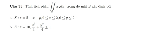 Câu 33, Tính tích phân ∈t ∈tlimits _SxydS, , trong đó mặt S xác định bởi
a. S:z=5-x-y, 0≤ x≤ 2, 0≤ y≤ 2
b, S:z=10,  x^2/4 + y^2/4 ≤ 1