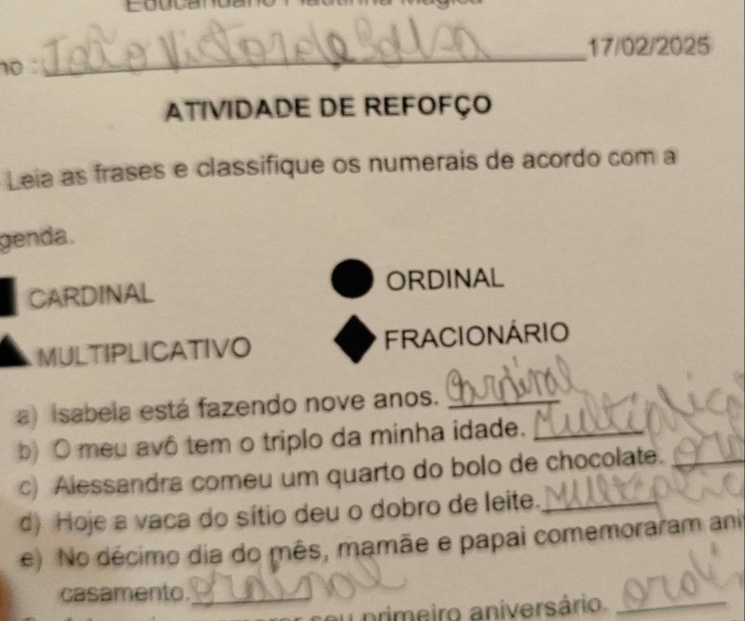 cou 
_ 
17/02/2025 
no: 
ATIVIDADE DE REFOFÇO 
Leia as frases e classifique os numerais de acordo com a 
genda. 
CARDINAL ORDINAL 
MULTIPLICATIVO FRACIONÁRIO 
a) (sabela está fazendo nove anos._ 
b) O meu avô tem o triplo da minha idade._ 
c) Alessandra comeu um quarto do bolo de chocolate._ 
d) Hoje a vaca do sítio deu o dobro de leite._ 
e) No décimo dia do mês, mamãe e papai comemoraram ani 
casamento._ 
u primeiro aniversário_