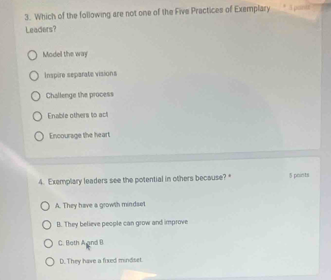 Which of the following are not one of the Five Practices of Exemplary 5 piolinte
Leaders?
Model the way
Inspire separate visions
Challenge the process
Enable others to act
Encourage the heart
4. Exemplary leaders see the potential in others because? * 5 paints
A. They have a growth mindset
B. They believe people can grow and improve
C. Both A and B
D. They have a fixed mindset.