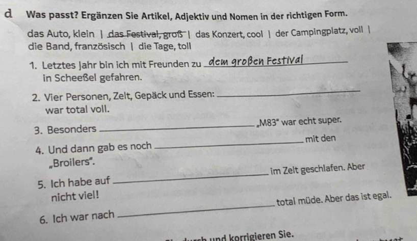 Was passt? Ergänzen Sie Artikel, Adjektiv und Nomen in der richtigen Form. 
das Auto, klein | das Festival, groß | das Konzert, cool | der Campingplatz, voll | 
die Band, französisch | die Tage, toll 
1. Letztes Jahr bin ich mit Freunden zu 
_ 
in Scheeßel gefahren. 
2. Vier Personen, Zelt, Gepäck und Essen: 
_ 
war total voll. 
3. Besonders _M83" war echt super. 
4. Und dann gab es noch _mit den 
„Broilers". 
5. Ich habe auf _im Zelt geschlafen. Aber 
nicht viel! 
6. Ich war nach _total müde. Aber das ist egal. 
h und korrigieren Sie.