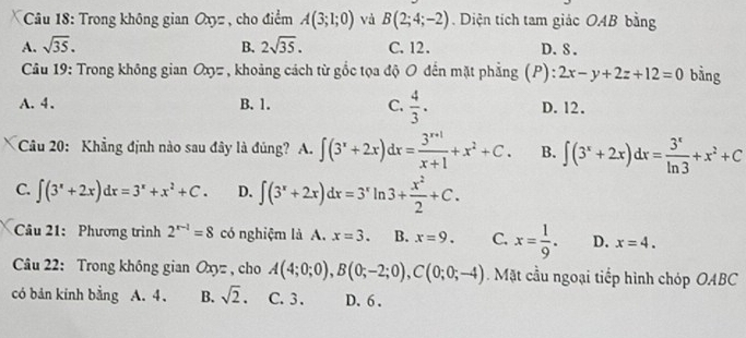 Trong không gian Oxyz , cho điểm A(3;1;0) và B(2;4;-2) Diện tích tam giác OAB bằng
A. sqrt(35). B. 2sqrt(35). C. 12. D. 8.
Câu 19: Trong không gian Oxyz , khoảng cách từ gốc tọa độ O đến mặt phẳng (P): 2x-y+2z+12=0 bằng
A. 4. B. 1. C.  4/3 . D. 12.
Câu 20: Khẳng định nào sau đây là đủng? A. ∈t (3^x+2x)dx= (3^(x+1))/x+1 +x^2+C. B. ∈t (3^x+2x)dx= 3^x/ln 3 +x^2+C
C. ∈t (3^x+2x)dx=3^x+x^2+C. D. ∈t (3^x+2x)dx=3^xln 3+ x^2/2 +C. 
Câu 21: Phương trình 2^(r-1)=8 có nghiệm là A. x=3. B. x=9. C. x= 1/9 . D. x=4. 
Câu 22: Trong không gian Oxyz , cho A(4;0;0), B(0;-2;0), C(0;0;-4). Mặt cầu ngoại tiếp hình chóp OABC
có bản kinh bằng A. 4 、 B. sqrt(2). C. 3. D. 6.