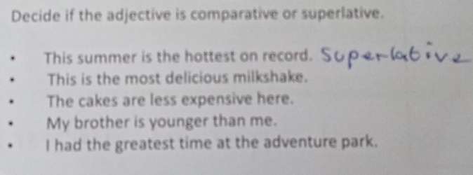 Decide if the adjective is comparative or superlative.
This summer is the hottest on record.
This is the most delicious milkshake.
The cakes are less expensive here.
My brother is younger than me.
I had the greatest time at the adventure park.