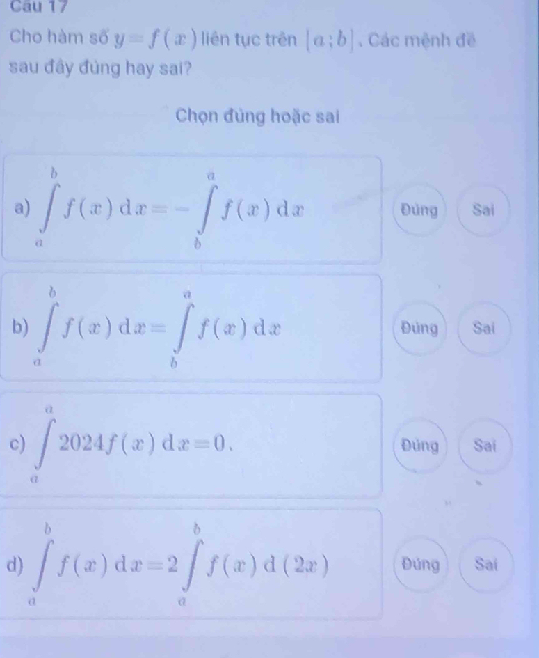 Cau 17
Cho hàm số y=f(x) liên tục trên [a;b]. Các mệnh đề
sau đây đủng hay sai?
Chọn đủng hoặc sai
a) ∈tlimits _a^bf(x)dx=-∈tlimits _b^af(x)dx Đủng Sai
b) ∈tlimits _a^bf(x)dx=∈tlimits _b^af(x)dx Đúng Sai
c) ∈tlimits _0^a2024f(x)dx=0. Đúng Sai
d) ∈tlimits _a^bf(x)dx=2∈tlimits _a^bf(x)d(2x) Đúng Saí